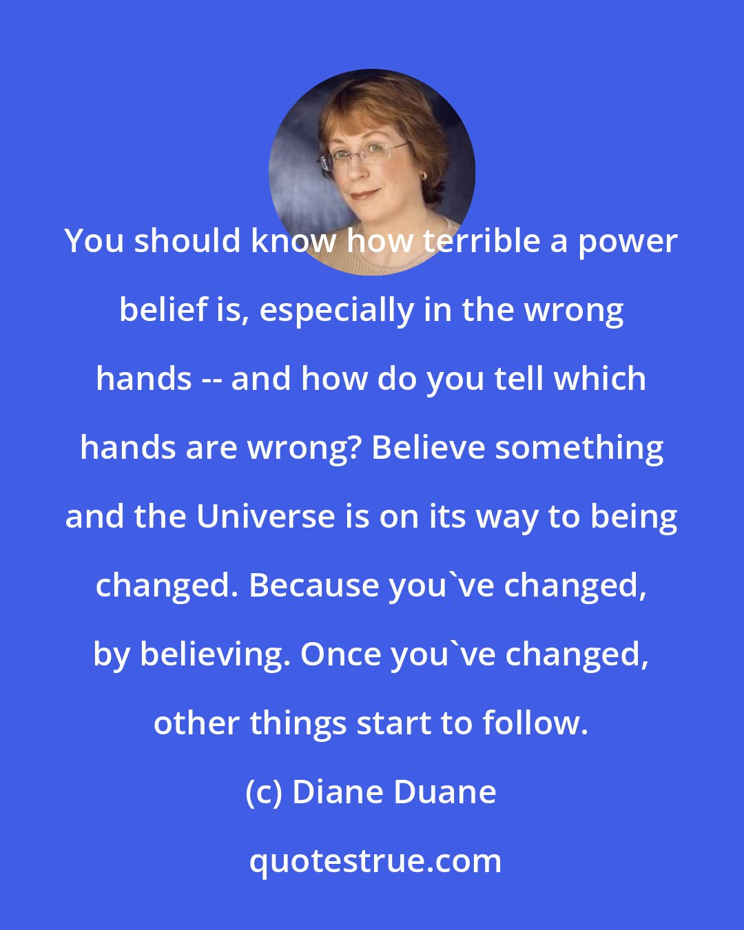 Diane Duane: You should know how terrible a power belief is, especially in the wrong hands -- and how do you tell which hands are wrong? Believe something and the Universe is on its way to being changed. Because you've changed, by believing. Once you've changed, other things start to follow.