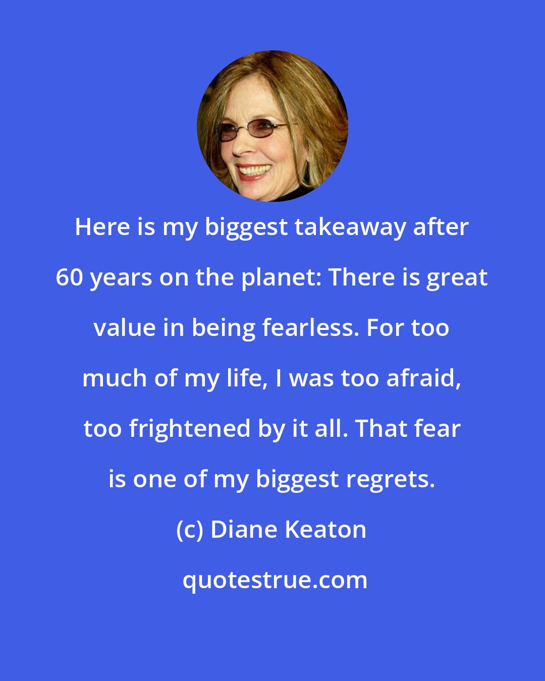 Diane Keaton: Here is my biggest takeaway after 60 years on the planet: There is great value in being fearless. For too much of my life, I was too afraid, too frightened by it all. That fear is one of my biggest regrets.