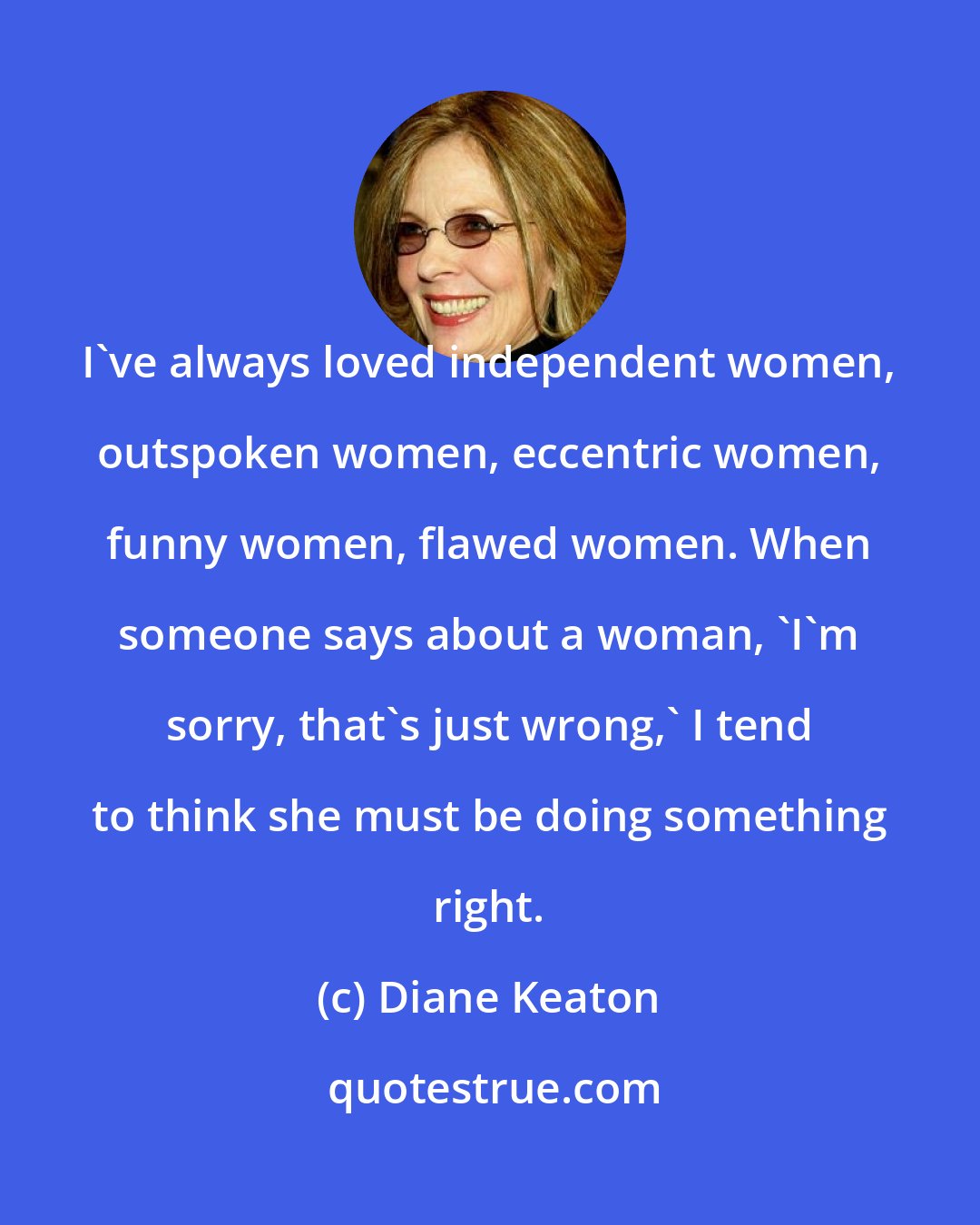 Diane Keaton: I've always loved independent women, outspoken women, eccentric women, funny women, flawed women. When someone says about a woman, 'I'm sorry, that's just wrong,' I tend to think she must be doing something right.
