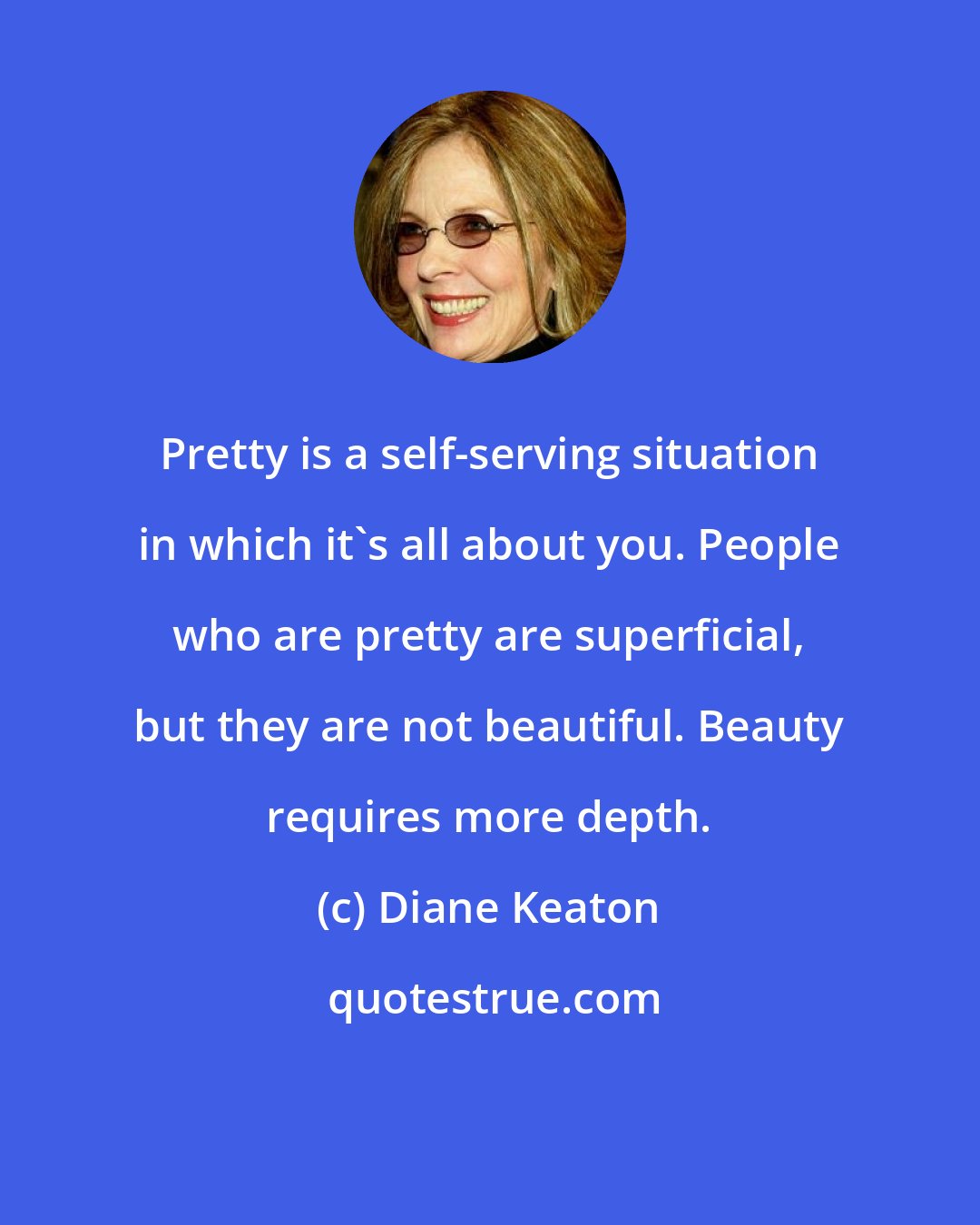 Diane Keaton: Pretty is a self-serving situation in which it's all about you. People who are pretty are superficial, but they are not beautiful. Beauty requires more depth.