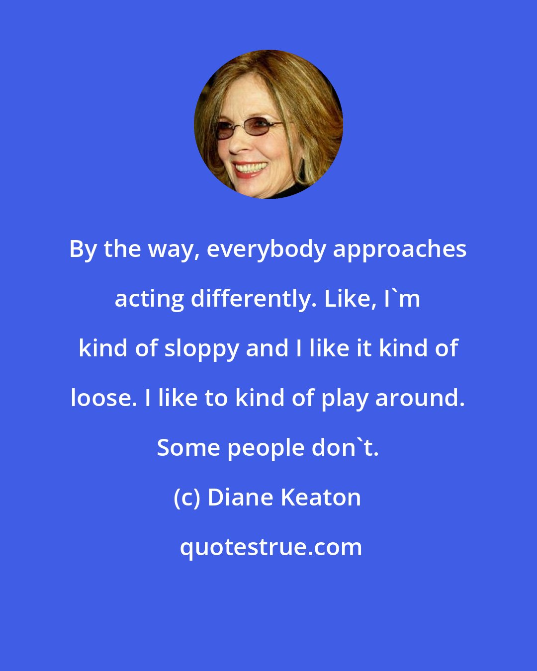 Diane Keaton: By the way, everybody approaches acting differently. Like, I'm kind of sloppy and I like it kind of loose. I like to kind of play around. Some people don't.