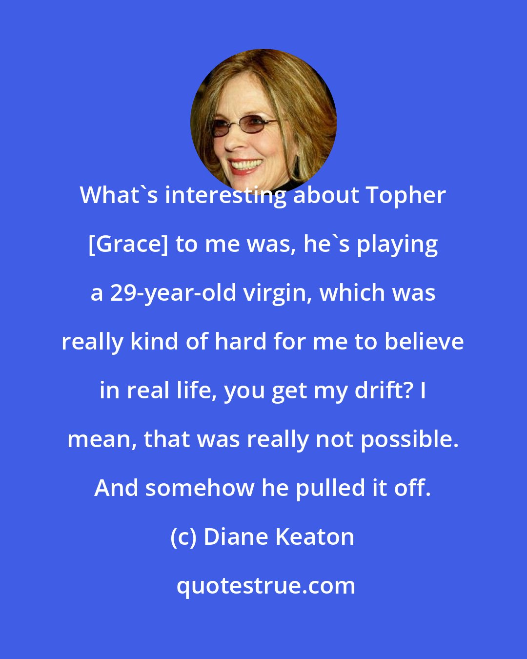 Diane Keaton: What's interesting about Topher [Grace] to me was, he's playing a 29-year-old virgin, which was really kind of hard for me to believe in real life, you get my drift? I mean, that was really not possible. And somehow he pulled it off.