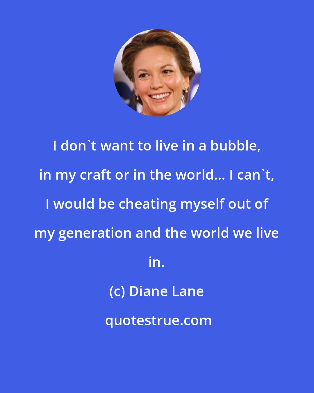 Diane Lane: I don't want to live in a bubble, in my craft or in the world... I can't, I would be cheating myself out of my generation and the world we live in.