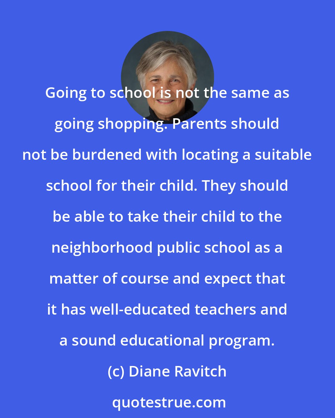 Diane Ravitch: Going to school is not the same as going shopping. Parents should not be burdened with locating a suitable school for their child. They should be able to take their child to the neighborhood public school as a matter of course and expect that it has well-educated teachers and a sound educational program.