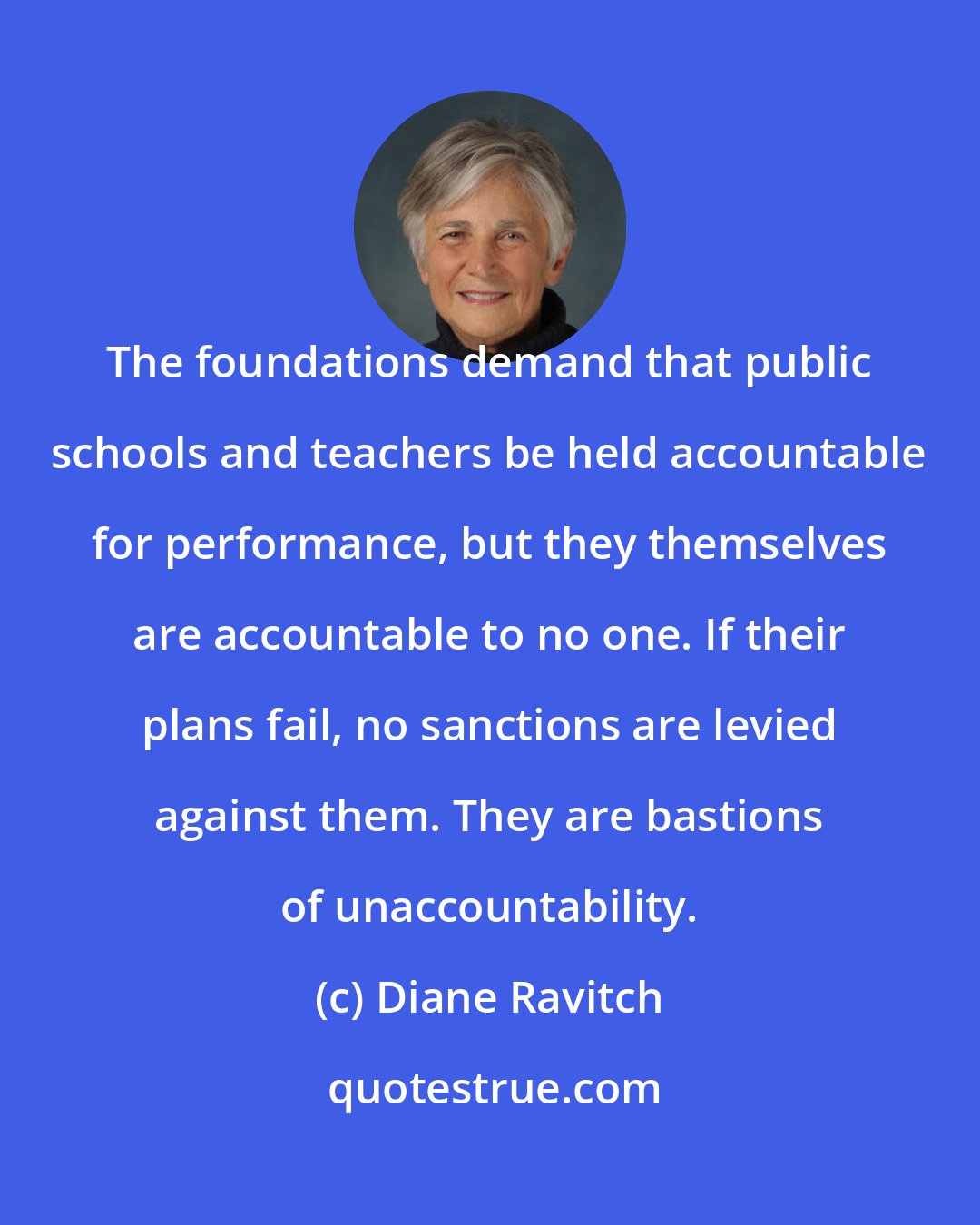 Diane Ravitch: The foundations demand that public schools and teachers be held accountable for performance, but they themselves are accountable to no one. If their plans fail, no sanctions are levied against them. They are bastions of unaccountability.