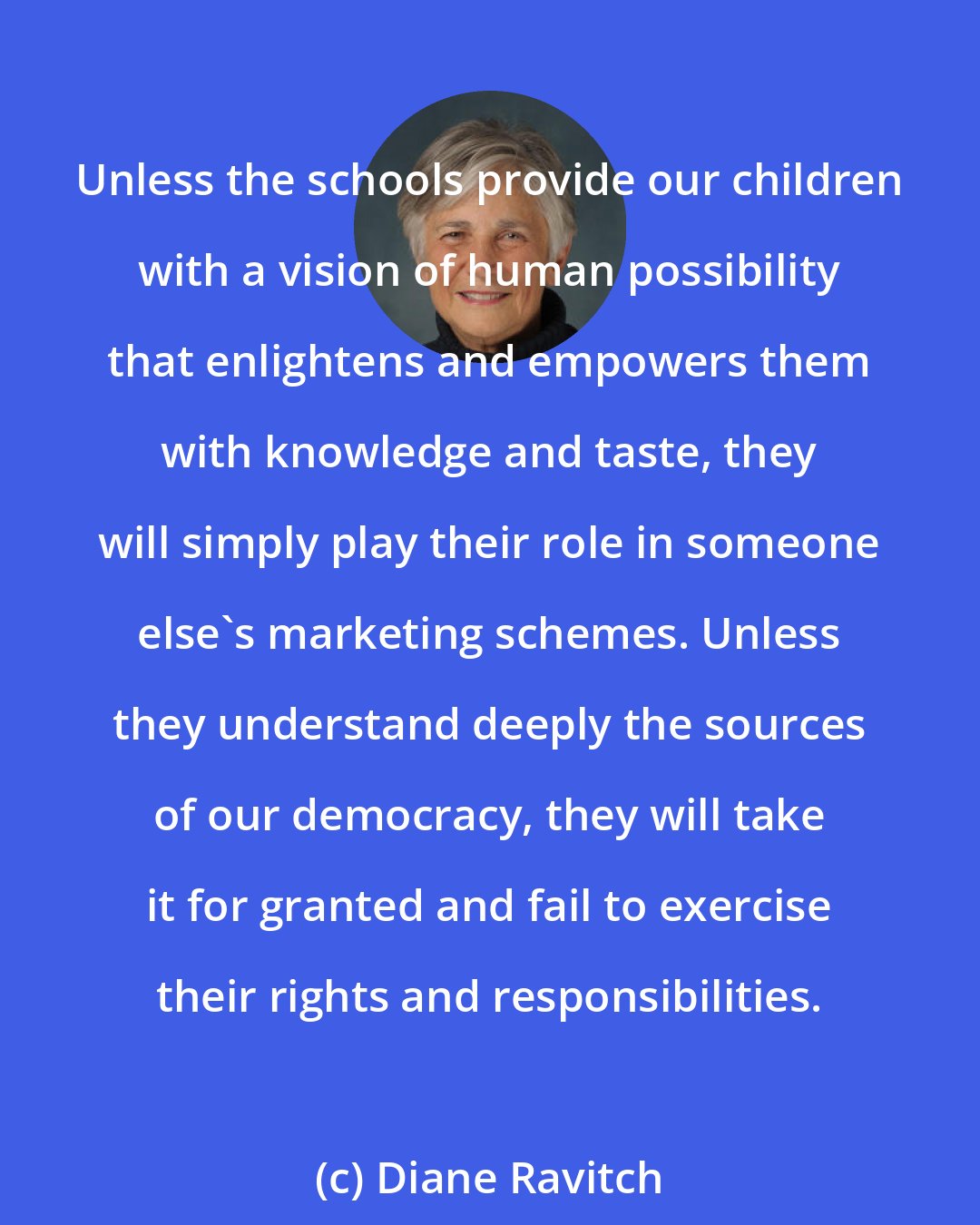Diane Ravitch: Unless the schools provide our children with a vision of human possibility that enlightens and empowers them with knowledge and taste, they will simply play their role in someone else's marketing schemes. Unless they understand deeply the sources of our democracy, they will take it for granted and fail to exercise their rights and responsibilities.