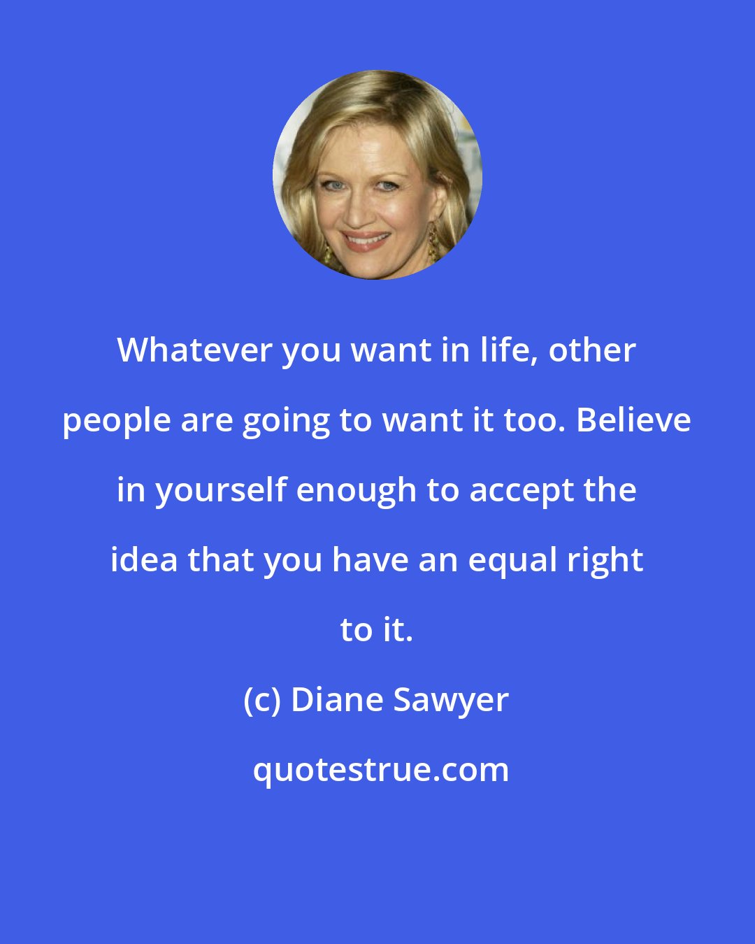 Diane Sawyer: Whatever you want in life, other people are going to want it too. Believe in yourself enough to accept the idea that you have an equal right to it.