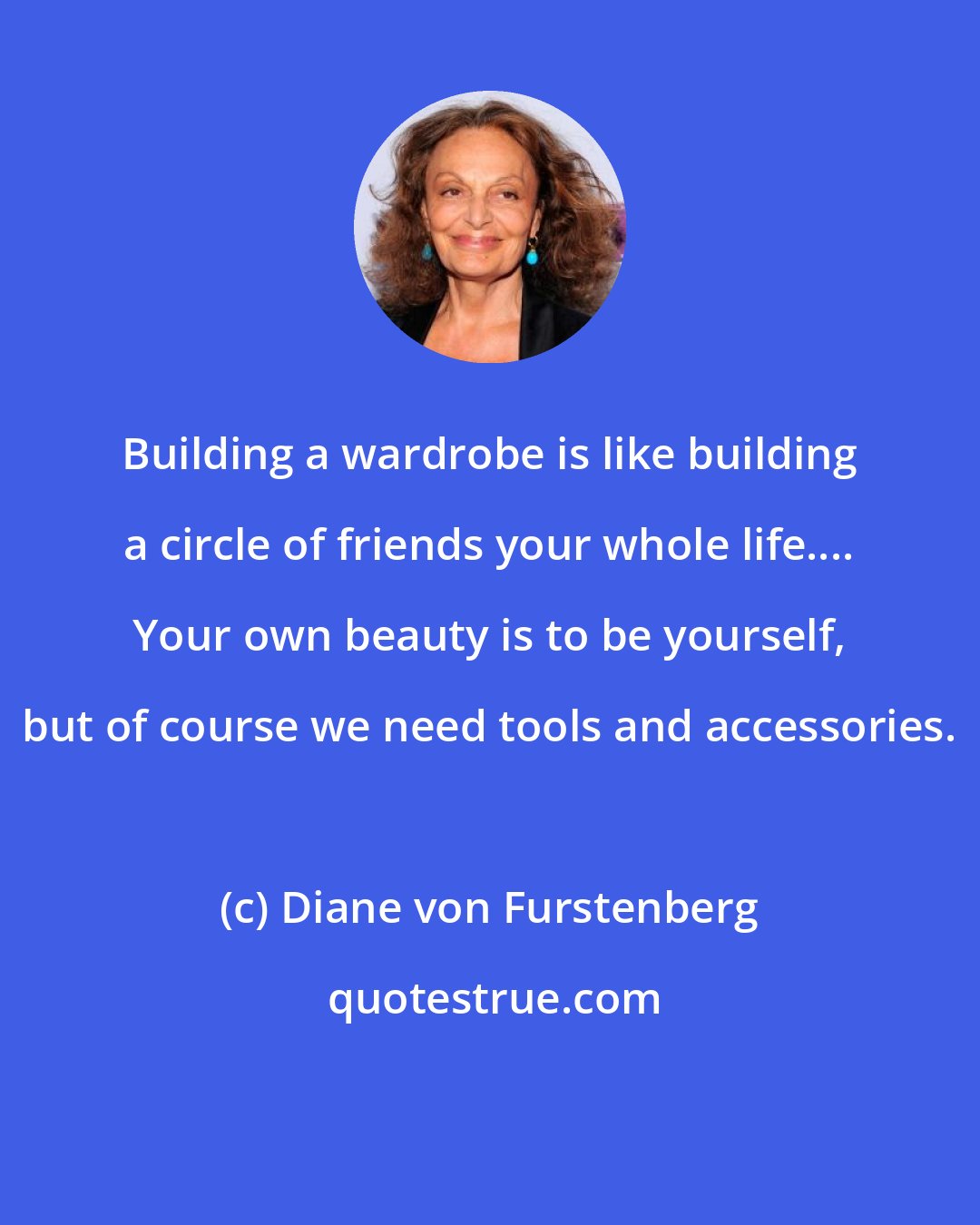 Diane von Furstenberg: Building a wardrobe is like building a circle of friends your whole life.... Your own beauty is to be yourself, but of course we need tools and accessories.