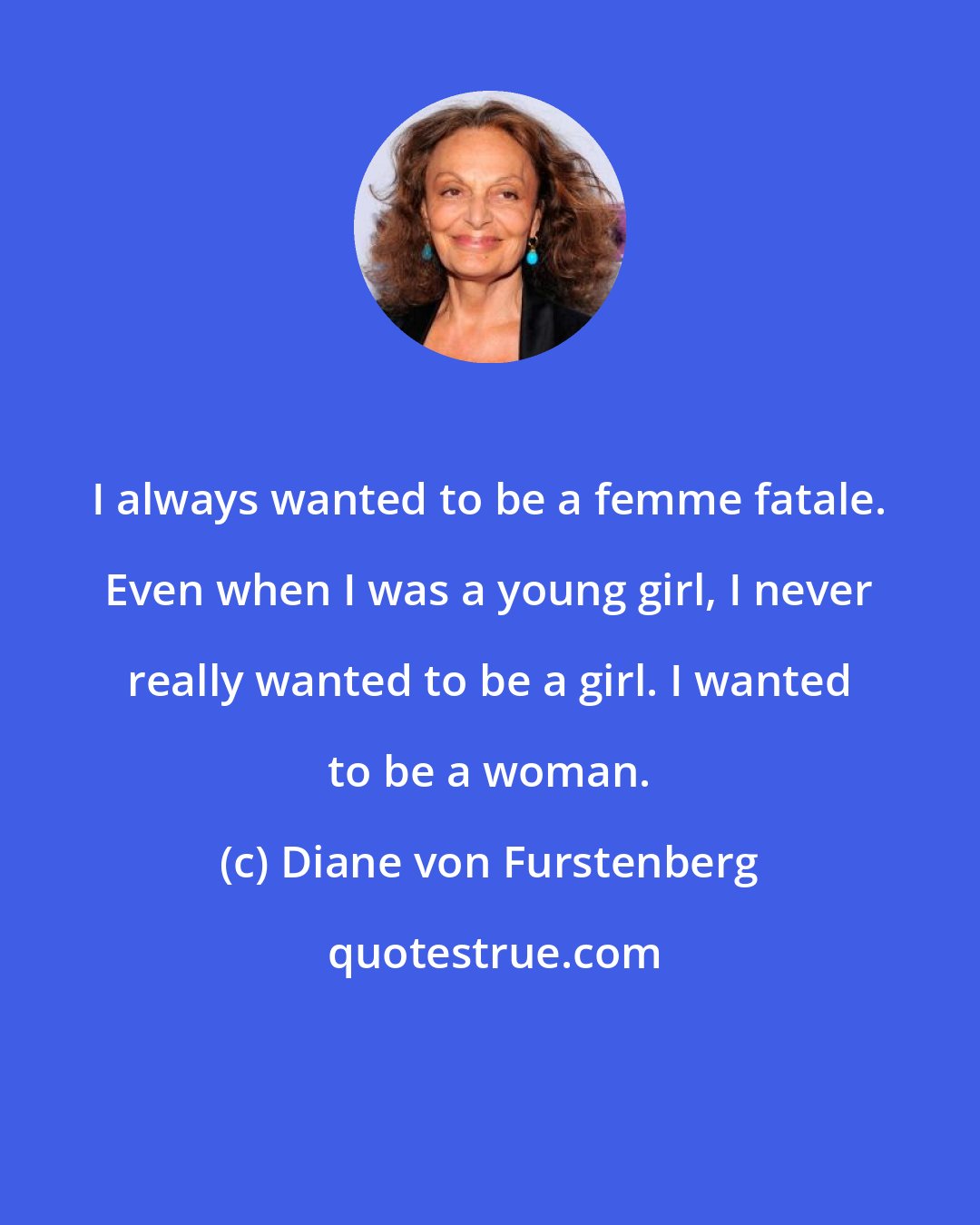 Diane von Furstenberg: I always wanted to be a femme fatale. Even when I was a young girl, I never really wanted to be a girl. I wanted to be a woman.