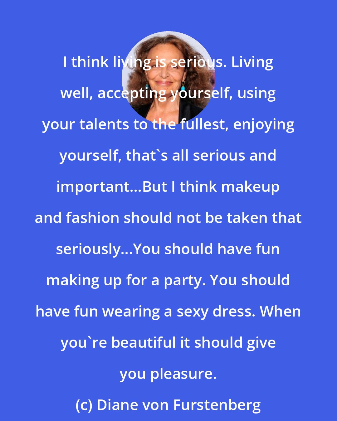 Diane von Furstenberg: I think living is serious. Living well, accepting yourself, using your talents to the fullest, enjoying yourself, that's all serious and important...But I think makeup and fashion should not be taken that seriously...You should have fun making up for a party. You should have fun wearing a sexy dress. When you're beautiful it should give you pleasure.