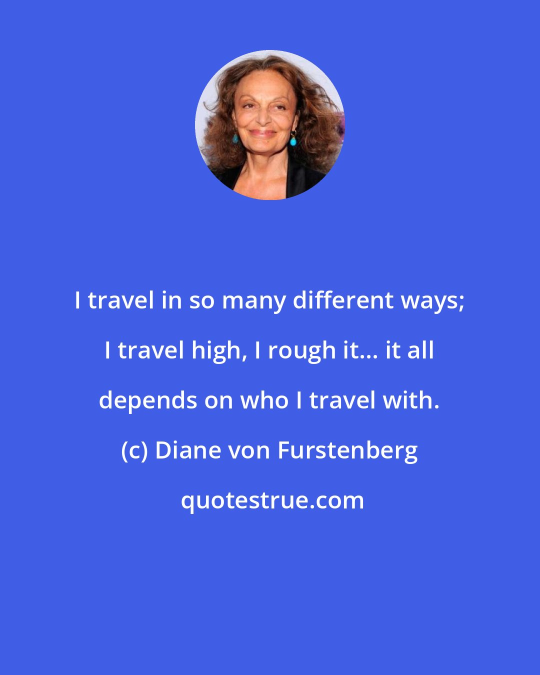 Diane von Furstenberg: I travel in so many different ways; I travel high, I rough it... it all depends on who I travel with.