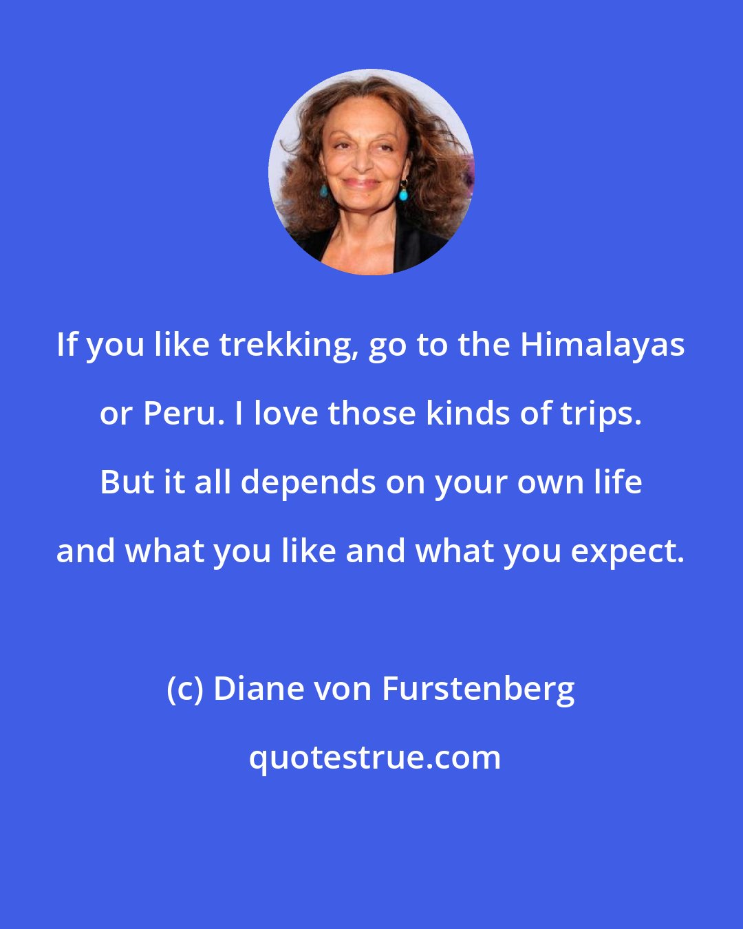 Diane von Furstenberg: If you like trekking, go to the Himalayas or Peru. I love those kinds of trips. But it all depends on your own life and what you like and what you expect.