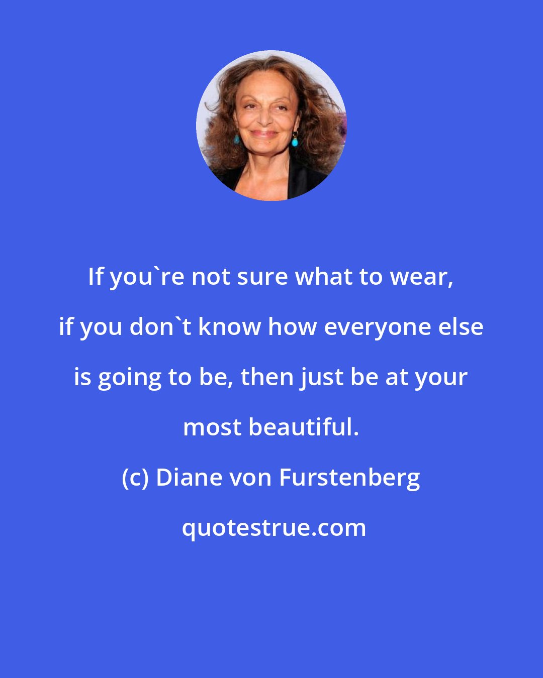 Diane von Furstenberg: If you're not sure what to wear, if you don't know how everyone else is going to be, then just be at your most beautiful.