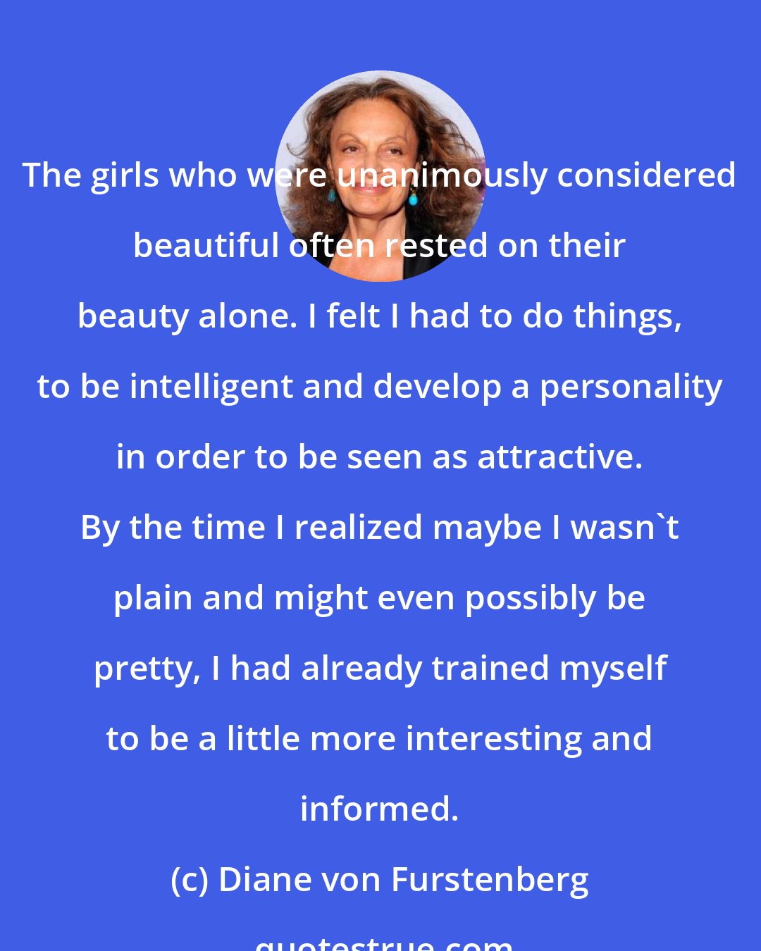 Diane von Furstenberg: The girls who were unanimously considered beautiful often rested on their beauty alone. I felt I had to do things, to be intelligent and develop a personality in order to be seen as attractive. By the time I realized maybe I wasn't plain and might even possibly be pretty, I had already trained myself to be a little more interesting and informed.