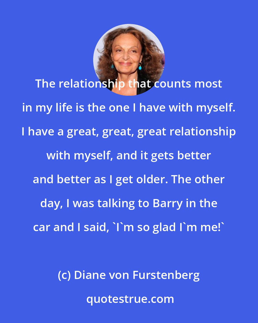 Diane von Furstenberg: The relationship that counts most in my life is the one I have with myself. I have a great, great, great relationship with myself, and it gets better and better as I get older. The other day, I was talking to Barry in the car and I said, 'I'm so glad I'm me!'