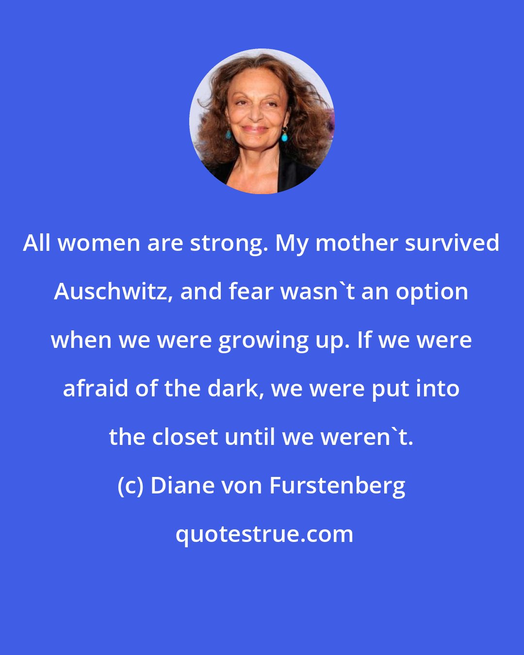 Diane von Furstenberg: All women are strong. My mother survived Auschwitz, and fear wasn't an option when we were growing up. If we were afraid of the dark, we were put into the closet until we weren't.