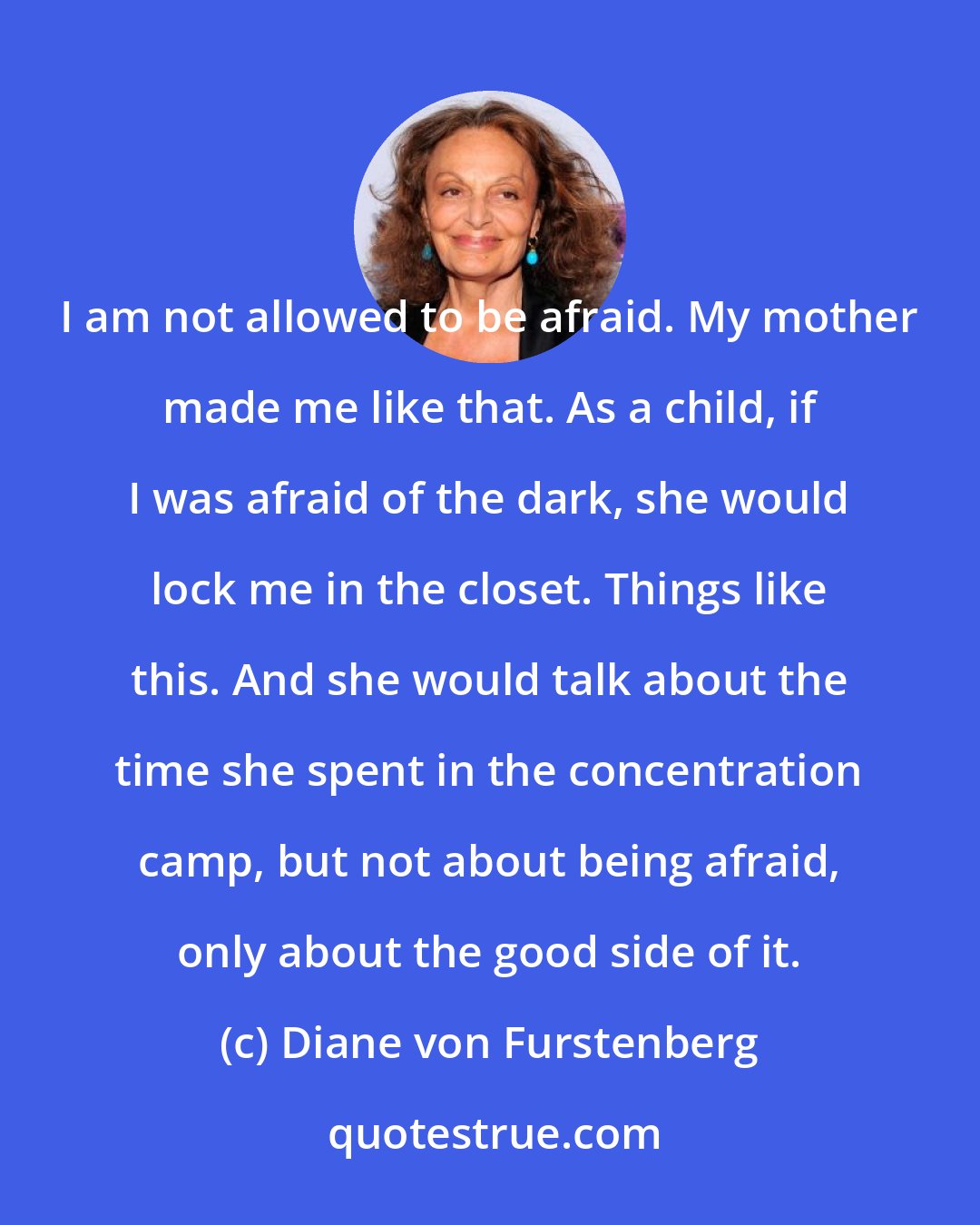 Diane von Furstenberg: I am not allowed to be afraid. My mother made me like that. As a child, if I was afraid of the dark, she would lock me in the closet. Things like this. And she would talk about the time she spent in the concentration camp, but not about being afraid, only about the good side of it.