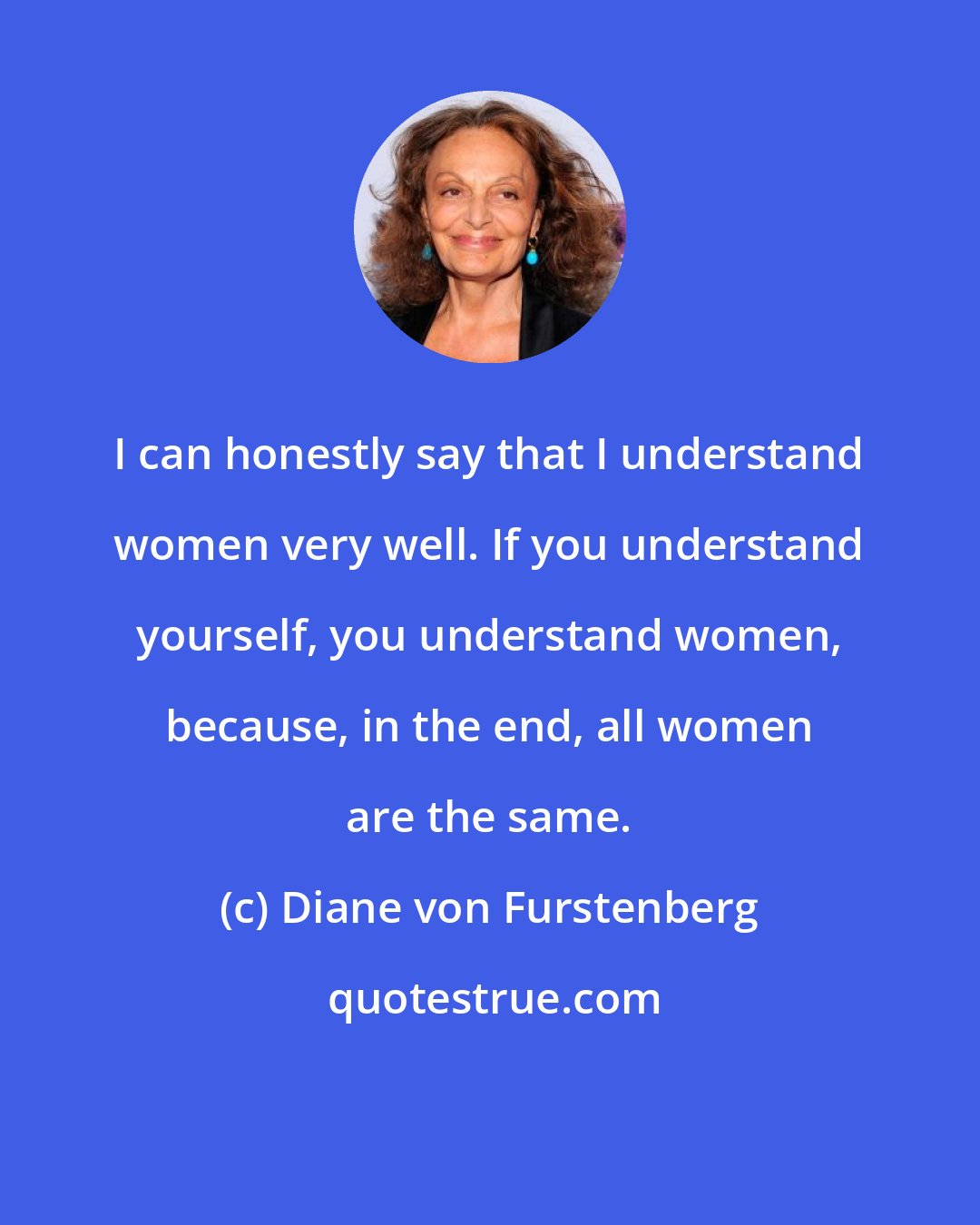 Diane von Furstenberg: I can honestly say that I understand women very well. If you understand yourself, you understand women, because, in the end, all women are the same.