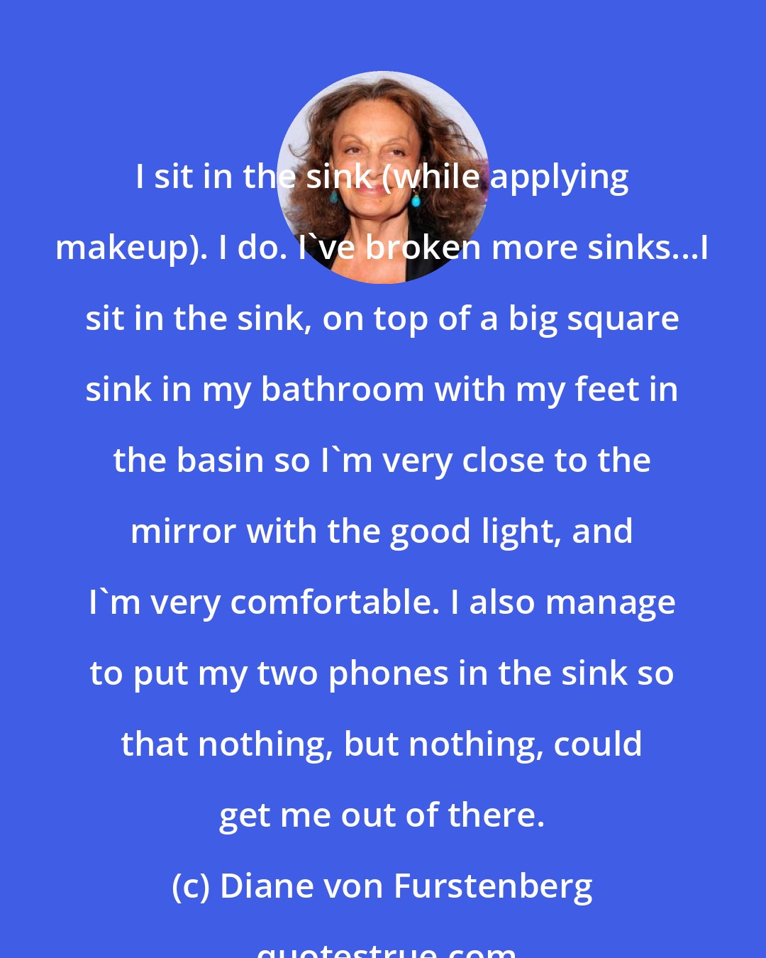 Diane von Furstenberg: I sit in the sink (while applying makeup). I do. I've broken more sinks...I sit in the sink, on top of a big square sink in my bathroom with my feet in the basin so I'm very close to the mirror with the good light, and I'm very comfortable. I also manage to put my two phones in the sink so that nothing, but nothing, could get me out of there.