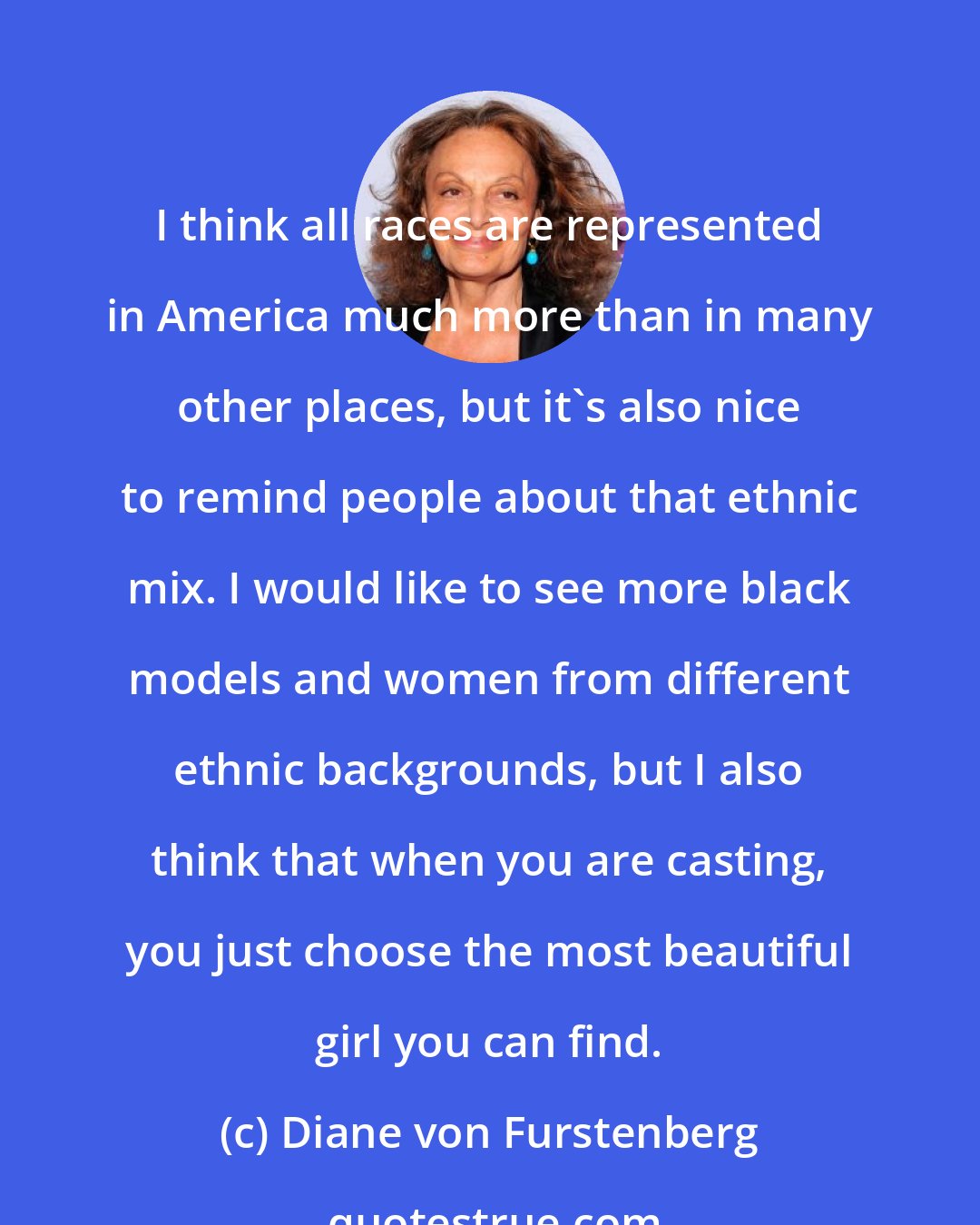 Diane von Furstenberg: I think all races are represented in America much more than in many other places, but it's also nice to remind people about that ethnic mix. I would like to see more black models and women from different ethnic backgrounds, but I also think that when you are casting, you just choose the most beautiful girl you can find.