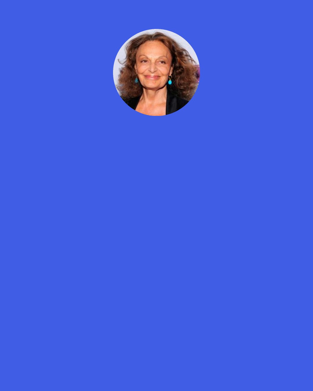 Diane von Furstenberg: I’ve always been inspired by women, and my mission was to inspire women. I always wanted to become a certain kind of woman and I became that woman through fashion. It was a dialogue. I would see that the wrap dress made those women confident, and made them act with confidence.