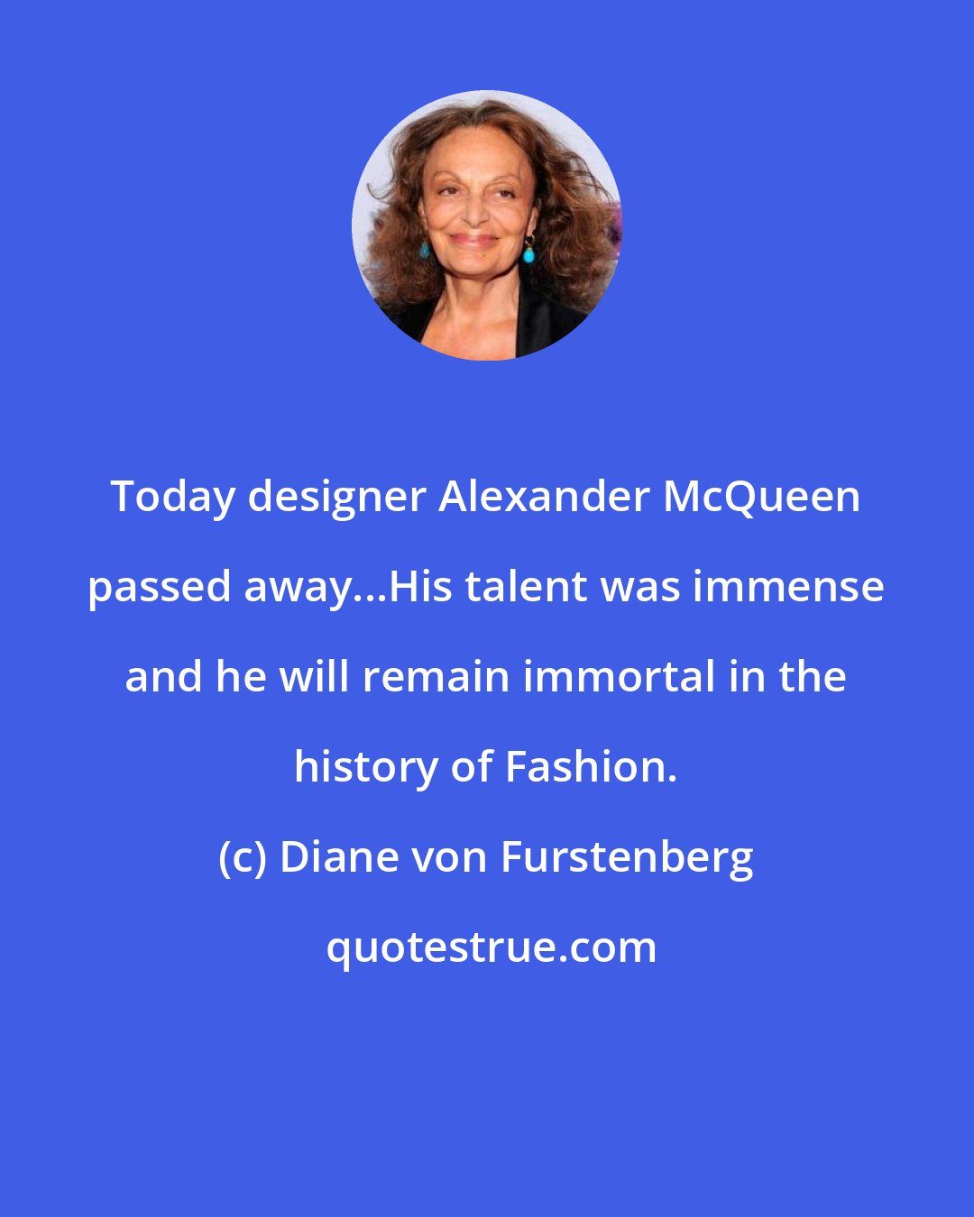 Diane von Furstenberg: Today designer Alexander McQueen passed away...His talent was immense and he will remain immortal in the history of Fashion.