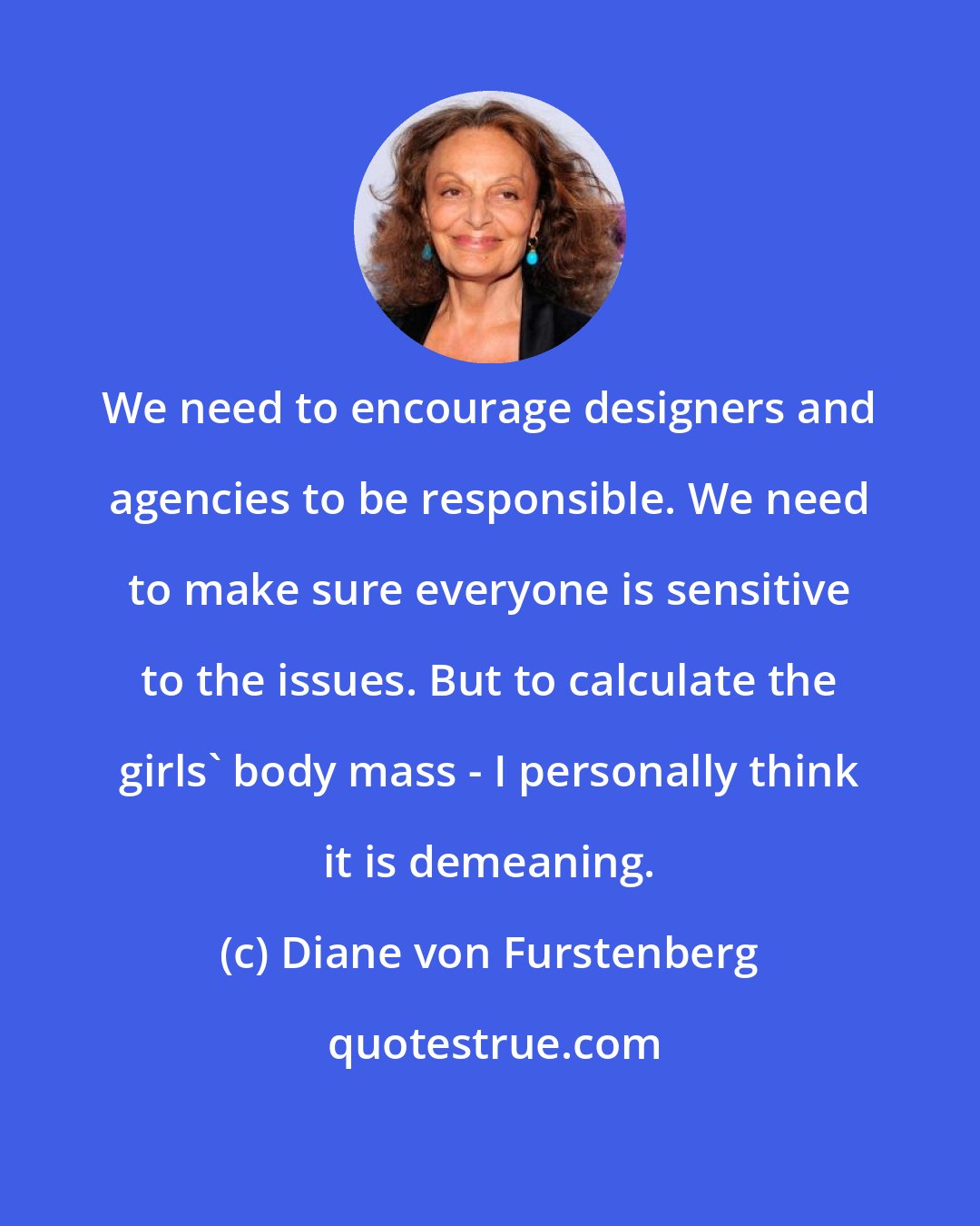 Diane von Furstenberg: We need to encourage designers and agencies to be responsible. We need to make sure everyone is sensitive to the issues. But to calculate the girls' body mass - I personally think it is demeaning.