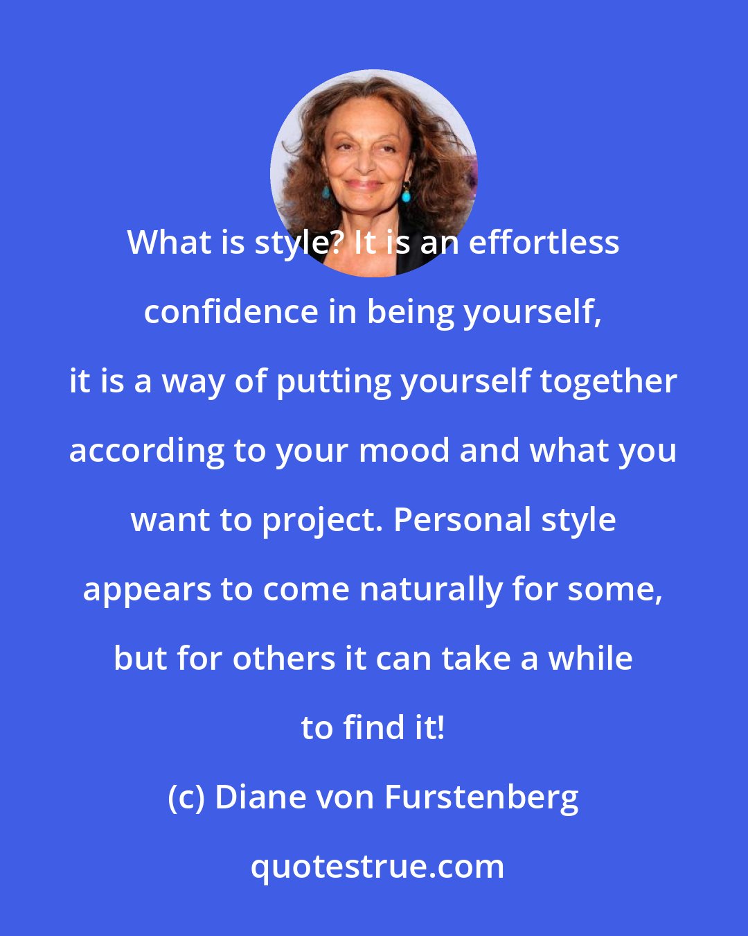 Diane von Furstenberg: What is style? It is an effortless confidence in being yourself, it is a way of putting yourself together according to your mood and what you want to project. Personal style appears to come naturally for some, but for others it can take a while to find it!