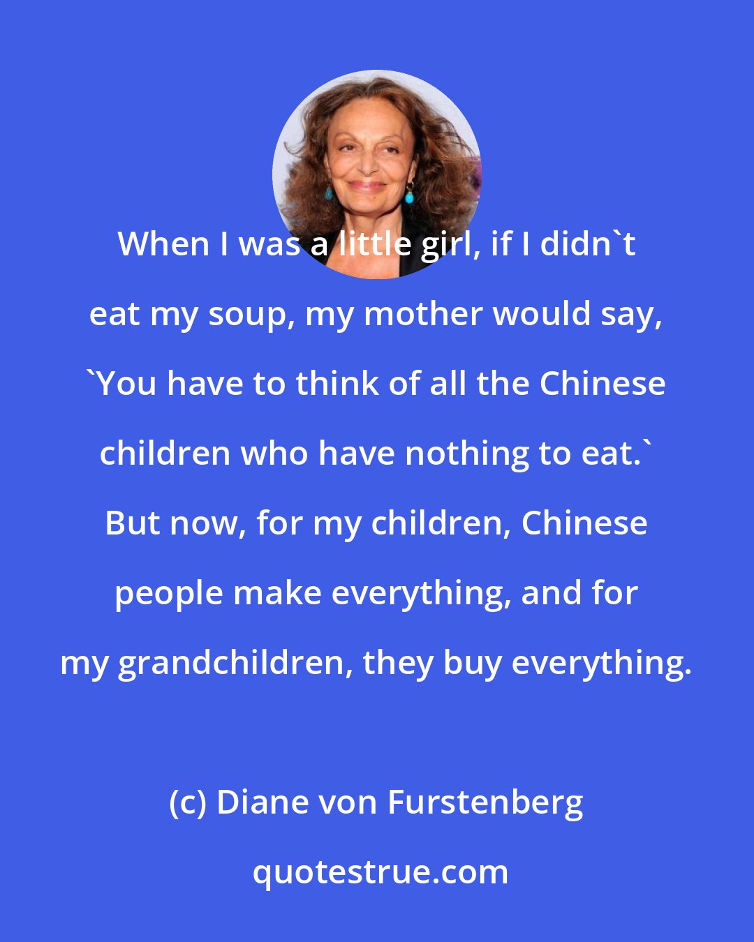 Diane von Furstenberg: When I was a little girl, if I didn't eat my soup, my mother would say, 'You have to think of all the Chinese children who have nothing to eat.' But now, for my children, Chinese people make everything, and for my grandchildren, they buy everything.