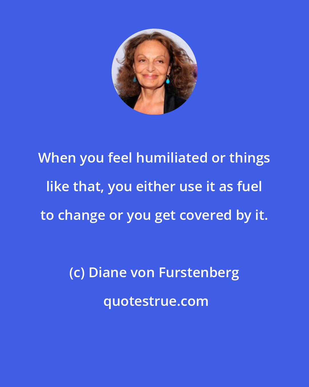 Diane von Furstenberg: When you feel humiliated or things like that, you either use it as fuel to change or you get covered by it.