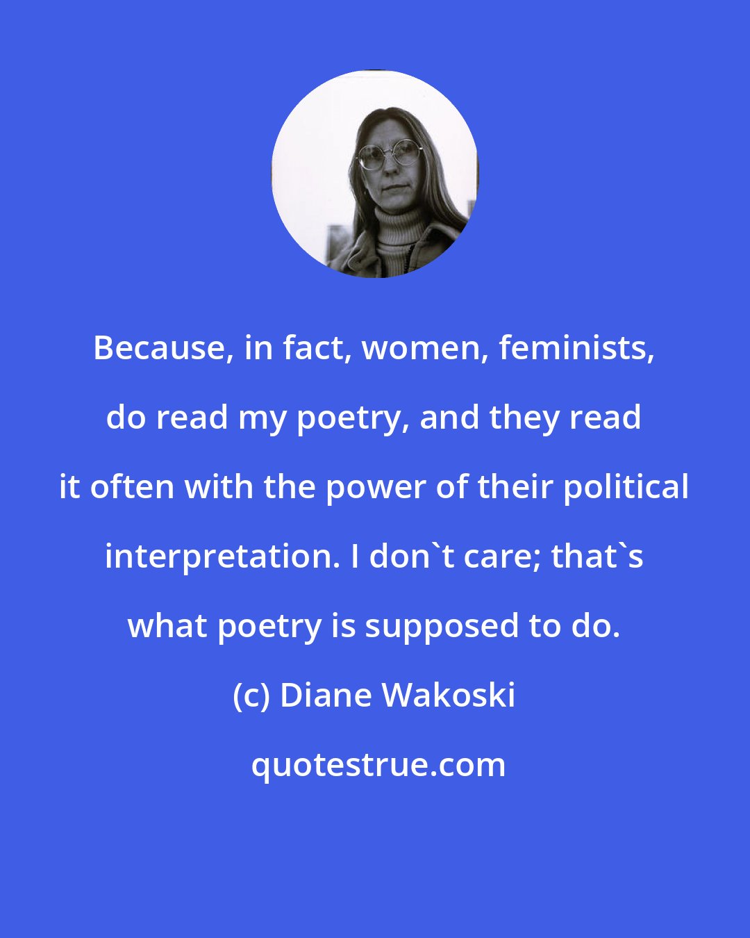 Diane Wakoski: Because, in fact, women, feminists, do read my poetry, and they read it often with the power of their political interpretation. I don't care; that's what poetry is supposed to do.