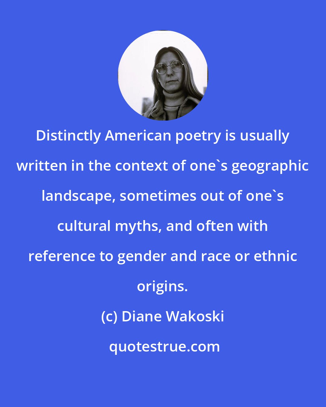 Diane Wakoski: Distinctly American poetry is usually written in the context of one's geographic landscape, sometimes out of one's cultural myths, and often with reference to gender and race or ethnic origins.