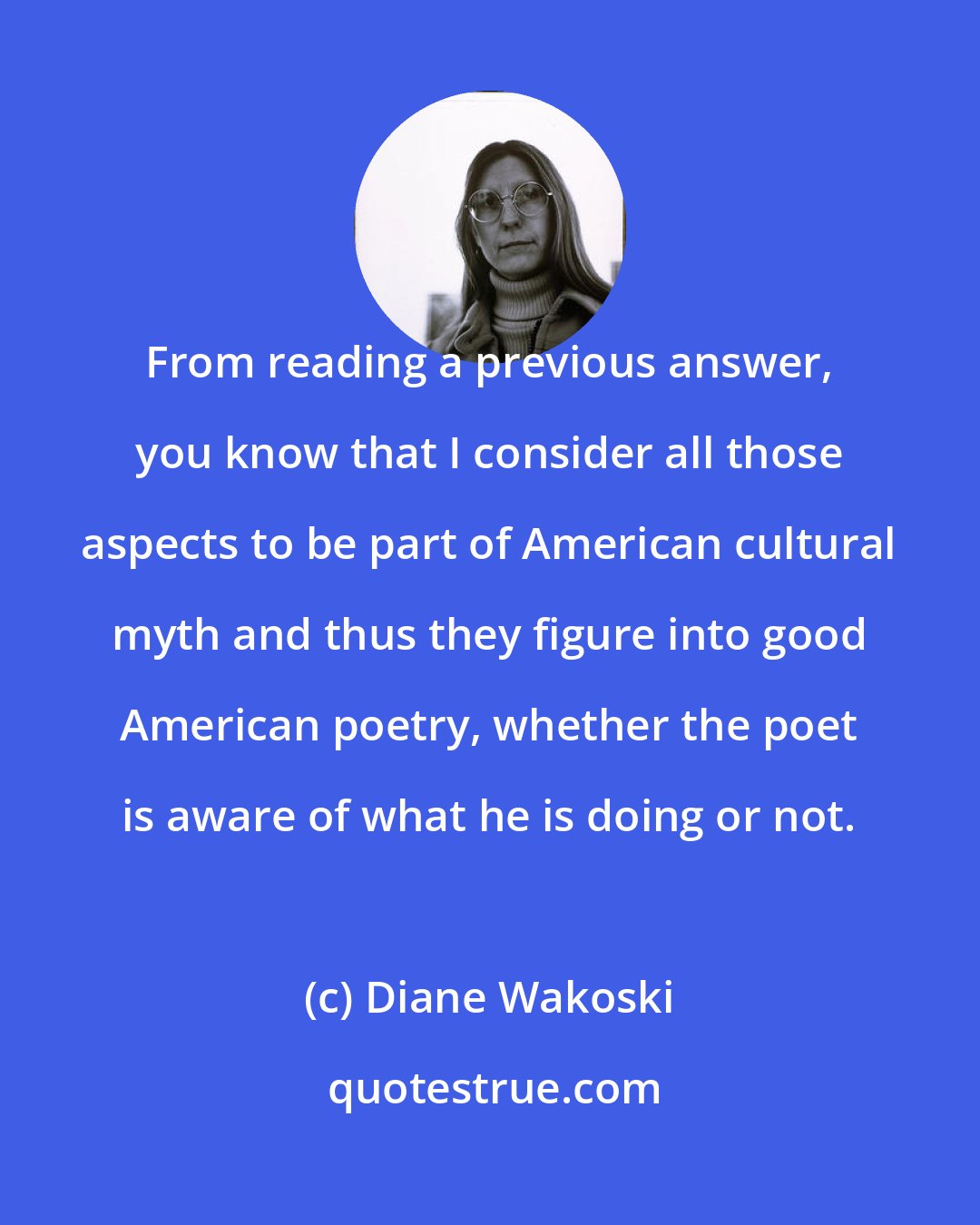 Diane Wakoski: From reading a previous answer, you know that I consider all those aspects to be part of American cultural myth and thus they figure into good American poetry, whether the poet is aware of what he is doing or not.