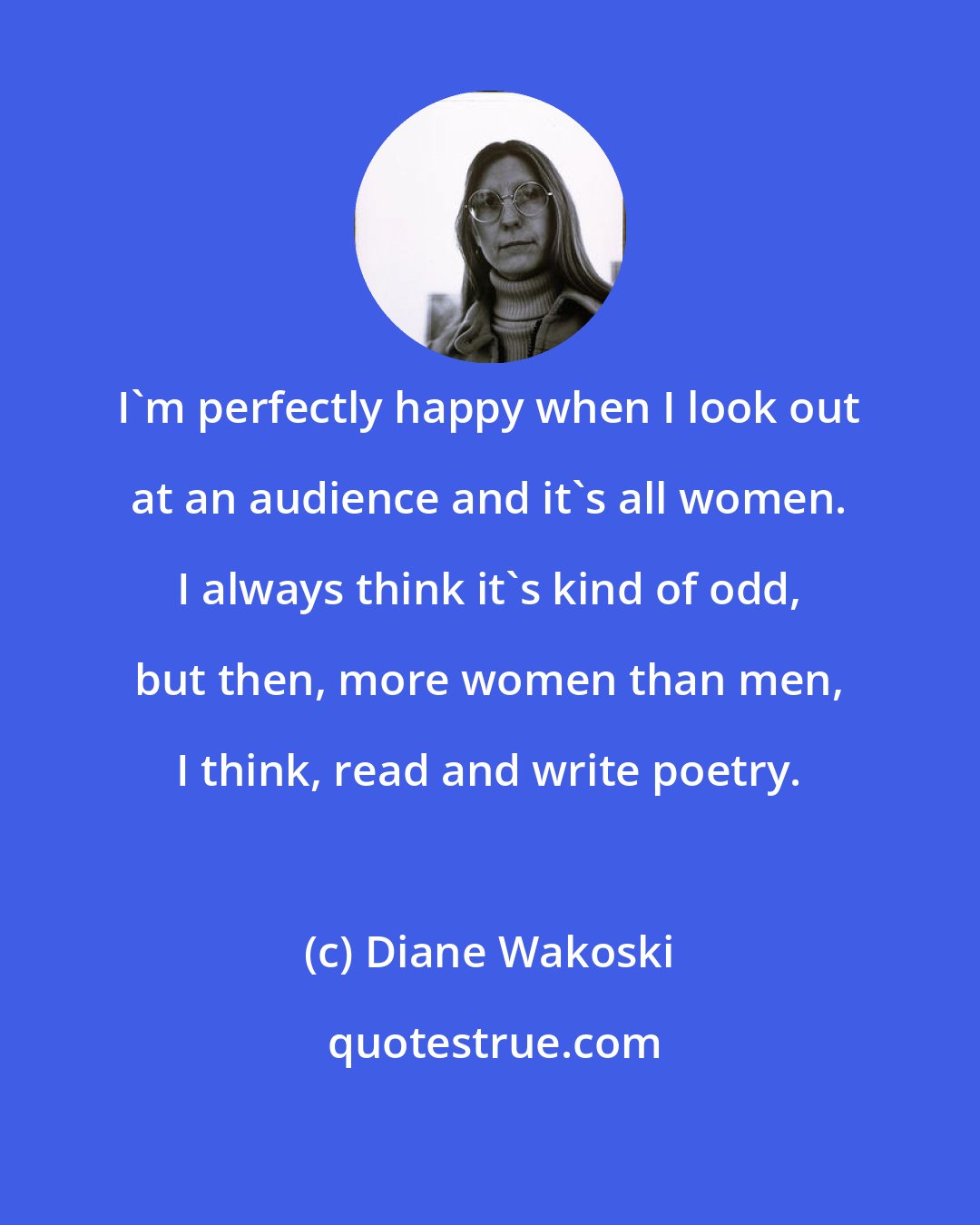 Diane Wakoski: I'm perfectly happy when I look out at an audience and it's all women. I always think it's kind of odd, but then, more women than men, I think, read and write poetry.