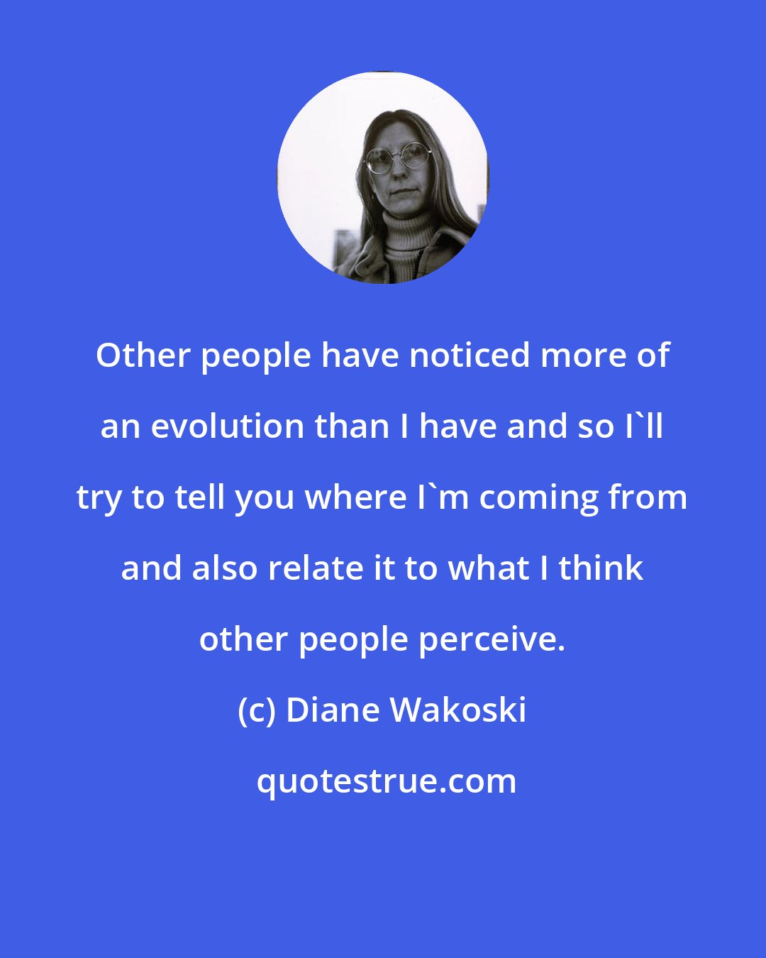 Diane Wakoski: Other people have noticed more of an evolution than I have and so I'll try to tell you where I'm coming from and also relate it to what I think other people perceive.