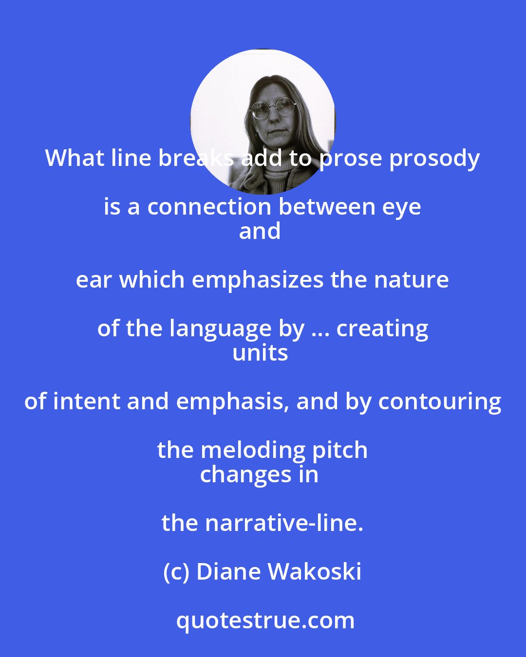 Diane Wakoski: What line breaks add to prose prosody is a connection between eye 
and ear which emphasizes the nature of the language by ... creating 
units of intent and emphasis, and by contouring the meloding pitch 
changes in the narrative-line.