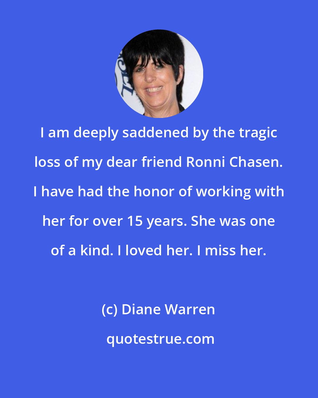 Diane Warren: I am deeply saddened by the tragic loss of my dear friend Ronni Chasen. I have had the honor of working with her for over 15 years. She was one of a kind. I loved her. I miss her.