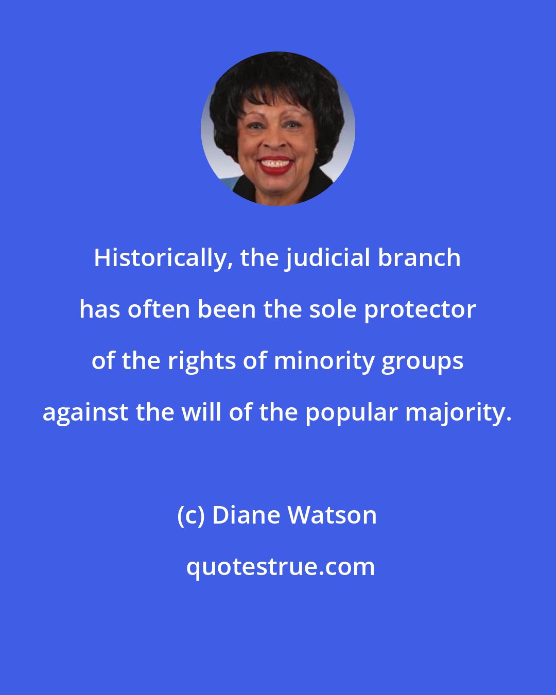 Diane Watson: Historically, the judicial branch has often been the sole protector of the rights of minority groups against the will of the popular majority.