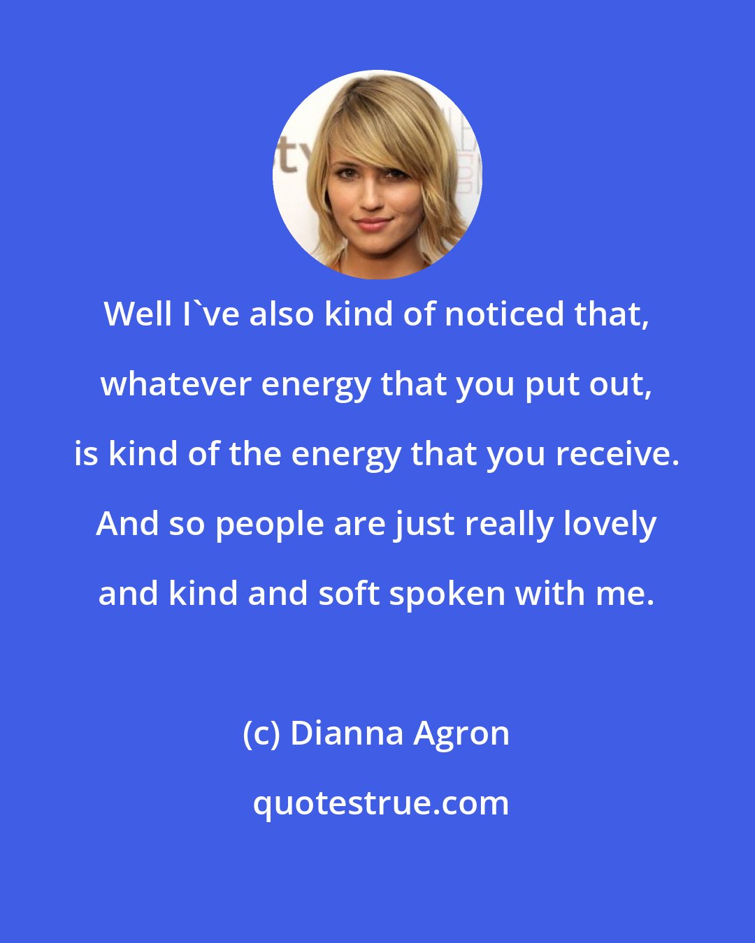 Dianna Agron: Well I've also kind of noticed that, whatever energy that you put out, is kind of the energy that you receive. And so people are just really lovely and kind and soft spoken with me.
