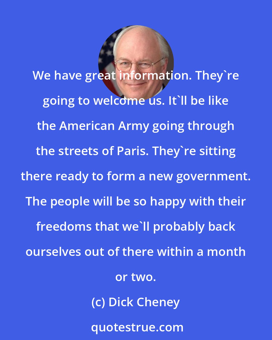 Dick Cheney: We have great information. They're going to welcome us. It'll be like the American Army going through the streets of Paris. They're sitting there ready to form a new government. The people will be so happy with their freedoms that we'll probably back ourselves out of there within a month or two.