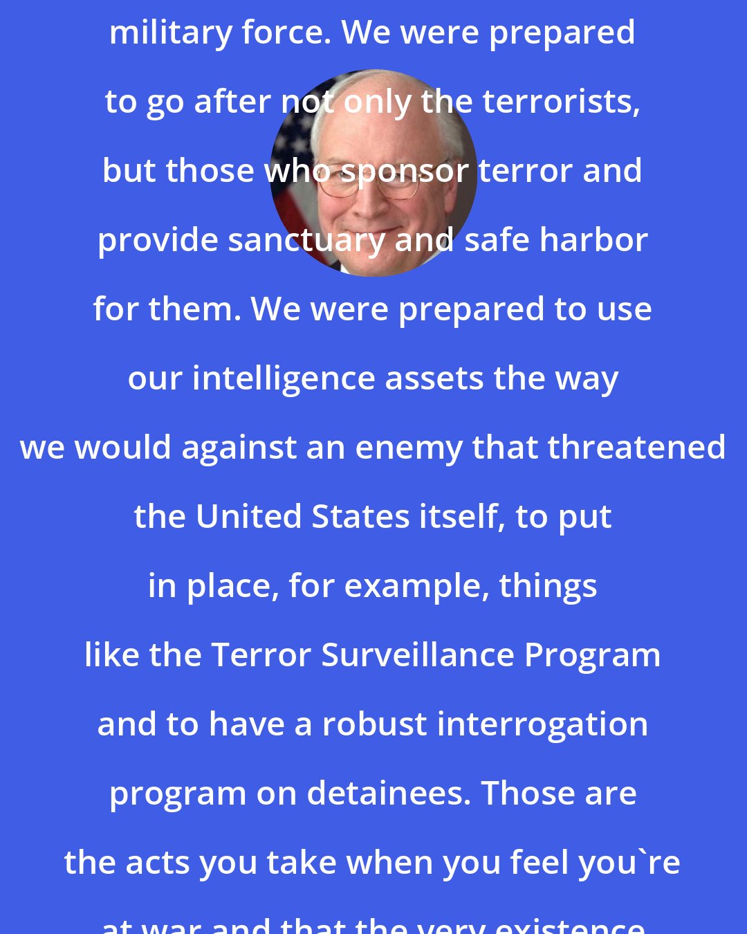 Dick Cheney: After 9/11 we were prepared to use military force. We were prepared to go after not only the terrorists, but those who sponsor terror and provide sanctuary and safe harbor for them. We were prepared to use our intelligence assets the way we would against an enemy that threatened the United States itself, to put in place, for example, things like the Terror Surveillance Program and to have a robust interrogation program on detainees. Those are the acts you take when you feel you're at war and that the very existence of the nation is threatened.