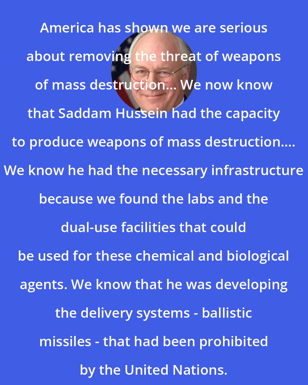 Dick Cheney: America has shown we are serious about removing the threat of weapons of mass destruction... We now know that Saddam Hussein had the capacity to produce weapons of mass destruction.... We know he had the necessary infrastructure because we found the labs and the dual-use facilities that could be used for these chemical and biological agents. We know that he was developing the delivery systems - ballistic missiles - that had been prohibited by the United Nations.