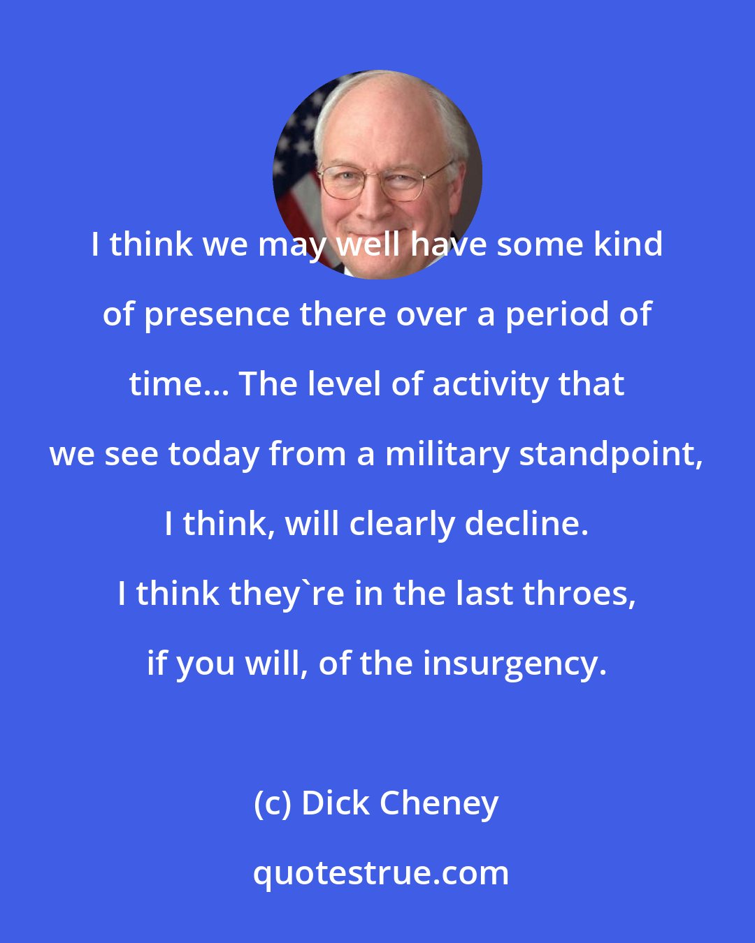 Dick Cheney: I think we may well have some kind of presence there over a period of time... The level of activity that we see today from a military standpoint, I think, will clearly decline. I think they're in the last throes, if you will, of the insurgency.