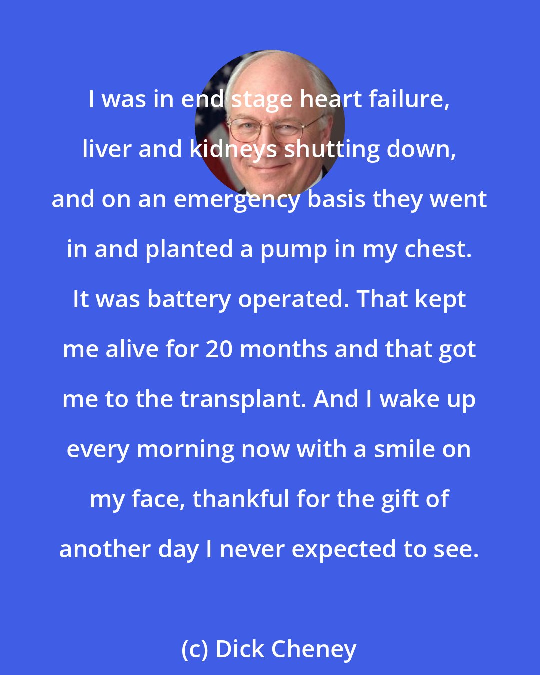 Dick Cheney: I was in end stage heart failure, liver and kidneys shutting down, and on an emergency basis they went in and planted a pump in my chest. It was battery operated. That kept me alive for 20 months and that got me to the transplant. And I wake up every morning now with a smile on my face, thankful for the gift of another day I never expected to see.