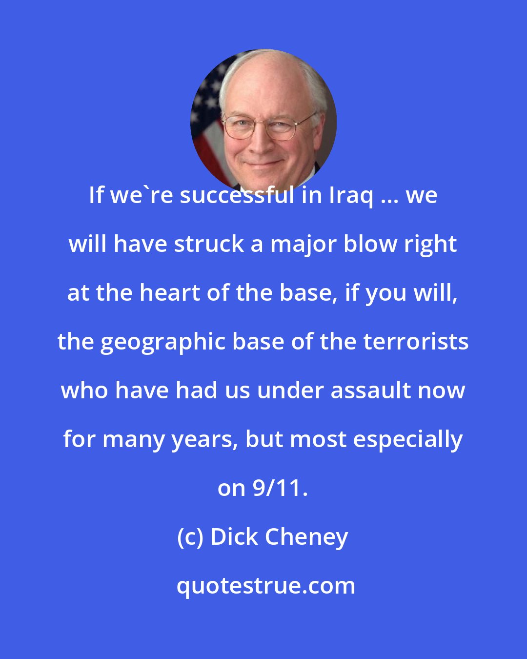 Dick Cheney: If we're successful in Iraq ... we will have struck a major blow right at the heart of the base, if you will, the geographic base of the terrorists who have had us under assault now for many years, but most especially on 9/11.