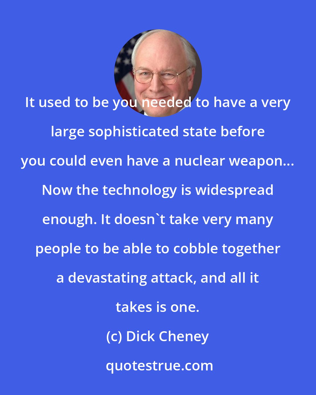 Dick Cheney: It used to be you needed to have a very large sophisticated state before you could even have a nuclear weapon... Now the technology is widespread enough. It doesn't take very many people to be able to cobble together a devastating attack, and all it takes is one.