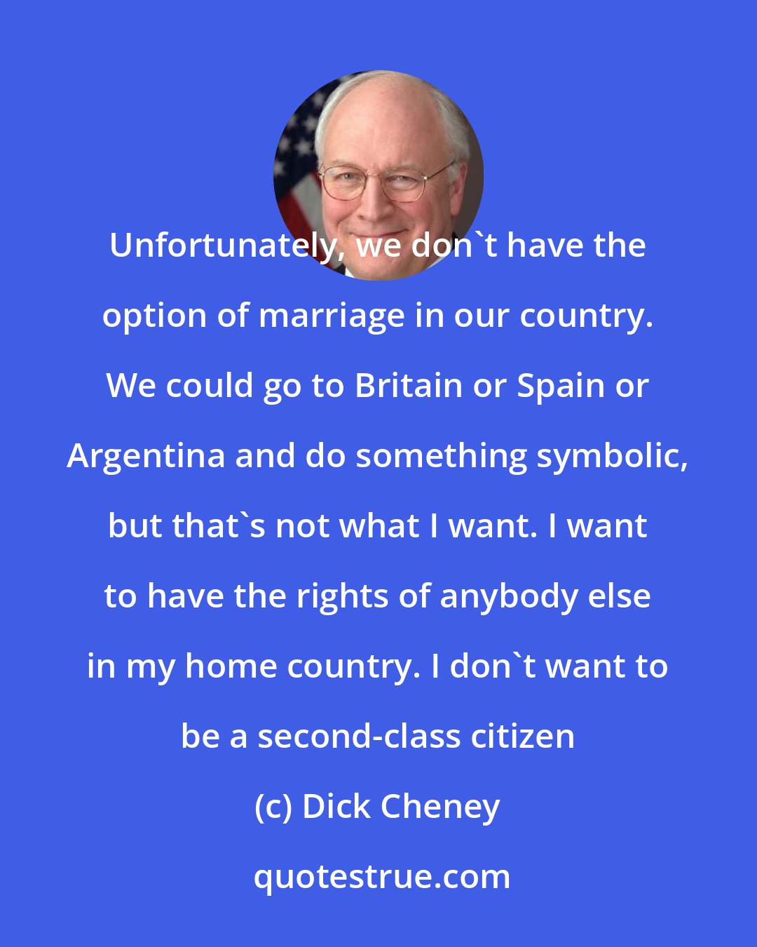 Dick Cheney: Unfortunately, we don't have the option of marriage in our country. We could go to Britain or Spain or Argentina and do something symbolic, but that's not what I want. I want to have the rights of anybody else in my home country. I don't want to be a second-class citizen