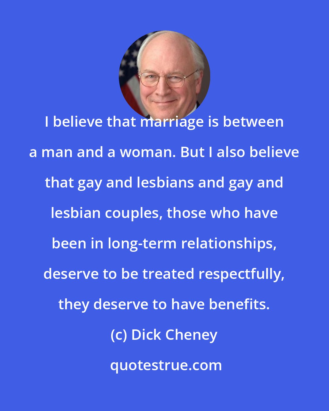 Dick Cheney: I believe that marriage is between a man and a woman. But I also believe that gay and lesbians and gay and lesbian couples, those who have been in long-term relationships, deserve to be treated respectfully, they deserve to have benefits.