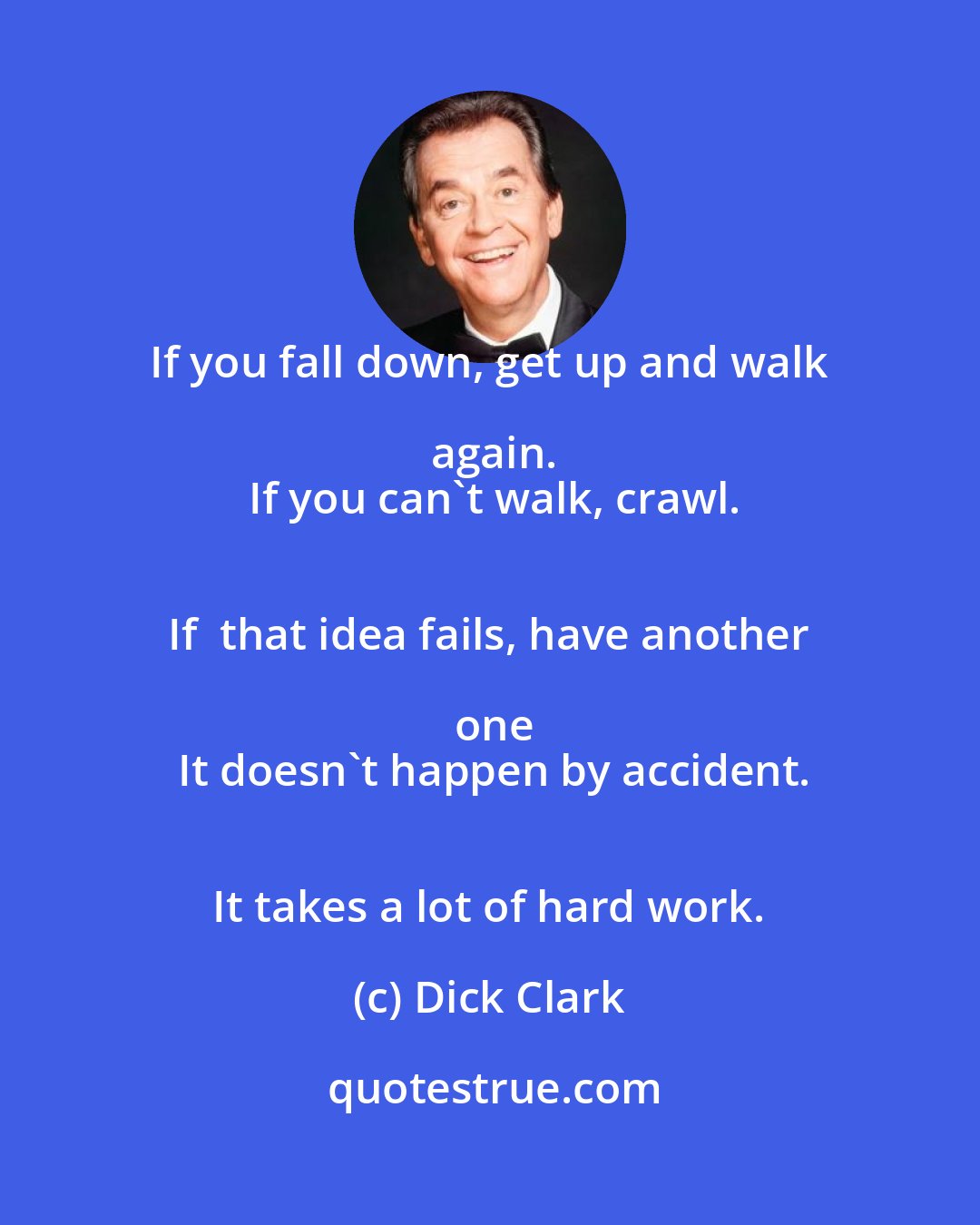 Dick Clark: If you fall down, get up and walk again.
 If you can't walk, crawl.
 If  that idea fails, have another one
 It doesn't happen by accident.
 It takes a lot of hard work.