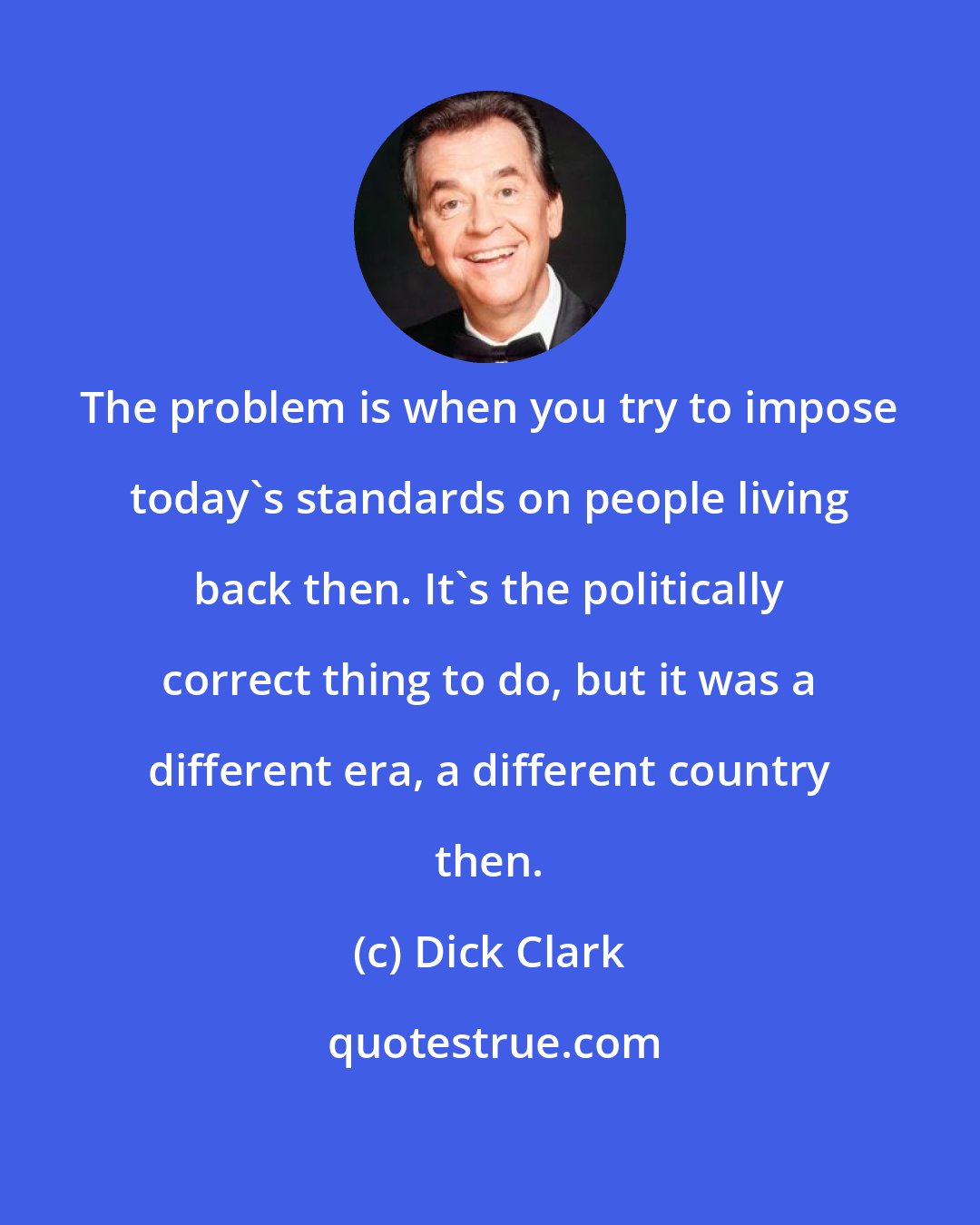 Dick Clark: The problem is when you try to impose today's standards on people living back then. It's the politically correct thing to do, but it was a different era, a different country then.